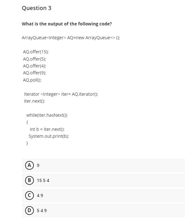 Question 3
What is the output of the following code?
ArrayQueue<Integer> AQ=new ArrayQueue<> ();
AQ.offer(15):
AQ.offer(5);
AQ.offer(4);
AQ.offer(9);
AQ.poll():
Iterator <Integer> iter= AQ.iterator();
iter.next();
while(iter.hasNext())
{
int b = iter.next();
System.out.print(b);
}
(A) 9
(B) 15 5 4
C) 49
D) 549
