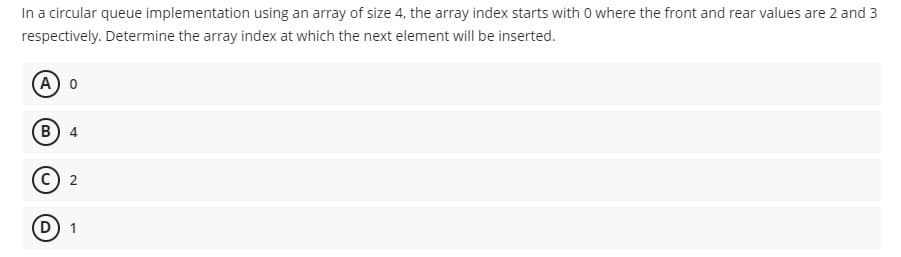 In a circular queue implementation using an array of size 4, the array index starts with 0 where the front and rear values are 2 and 3
respectively. Determine the array index at which the next element will be inserted.
(A 0
(В) 4
C 2
(D) 1
