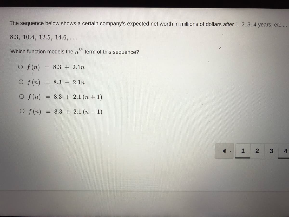 The sequence below shows a certain company's expected net worth in millions of dollars after 1, 2, 3, 4 years, etc....
8.3, 10.4, 12.5, 14.6,...
Which function models the nth term of this sequence?
O f(n)
O f(n)
O f(n)
O f(n)
= 8.3 2.1n
=
=
=
8.3
8.3
8.3
2.1n
2.1 (n+1)
2.1 (n-1)
1 2 3
4