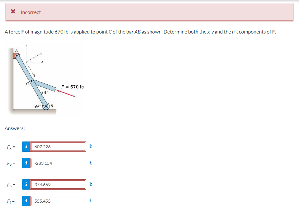 * Incorrect
A force F of magnitude 670 lb is applied to point Ċ of the bar AB as shown. Determine both the x-y and the n-t components of F.
Answers:
Fx=
Fy=
Fn =
Ft=
i
34°
59°
D
B
607.226
i -283.154
i 374.659
555.455
F = 670 lb
lb
lb
lb
lb