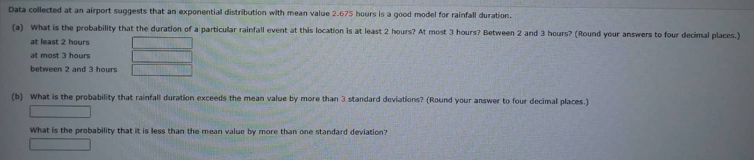 Data collected at an airport suggests that an exponential distribution with mean value 2.675 hours is a good model for rainfall duration.
(a) What is the probability that the duration of a particular rainfall event at this location is at least 2 hours? At most 3 hours? Between 2 and 3 hours? (Round your answers to four decimal places.)
least 2 hours
at most 3 hours
between 2 and 3 hours.
(b) What is the probability that rainfall duration exceeds the mean value by more than 3 standard deviations? (Round your answer to four decimal places.)
What is the probability that it is less than the mean value by more than one standard deviation?