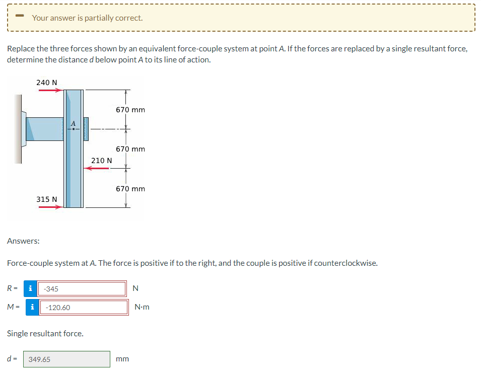 Your answer is partially correct.
Replace the three forces shown by an equivalent force-couple system at point A. If the forces are replaced by a single resultant force,
determine the distance d below point A to its line of action.
240 N
315 N
Answers:
M=
R= i -345
i -120.60
Force-couple system at A. The force is positive if to the right, and the couple is positive if counterclockwise.
Single resultant force.
210 N
d = 349.65
670 mm
670 mm
670 mm
mm
N
N.m