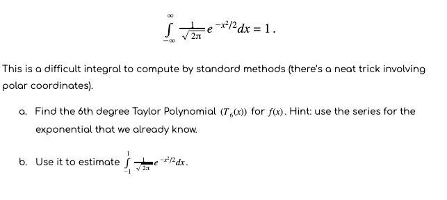 Se2dx = 1.
This is a difficult integral to compute by standard methods (there's a neat trick involving
polar coordinates).
a. Find the 6th degree Taylor Polynomial (T,(x)) for f(x). Hint: use the series for the
exponential that we already know.
b. Use it to estimate f
Pdx.
-1
