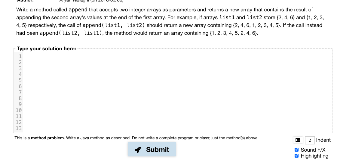 Write a method called append that accepts two integer arrays as parameters and returns a new array that contains the result of
appending the second array's values at the end of the first array. For example, if arrays list1 and list2 store {2, 4, 6} and {1, 2, 3,
4, 5} respectively, the call of append(list1, list2) should return a new array containing {2, 4, 6, 1, 2, 3, 4, 5}. If the call instead
had been append (list2, list1), the method would return an array containing {1, 2, 3, 4, 5, 2, 4, 6}.
