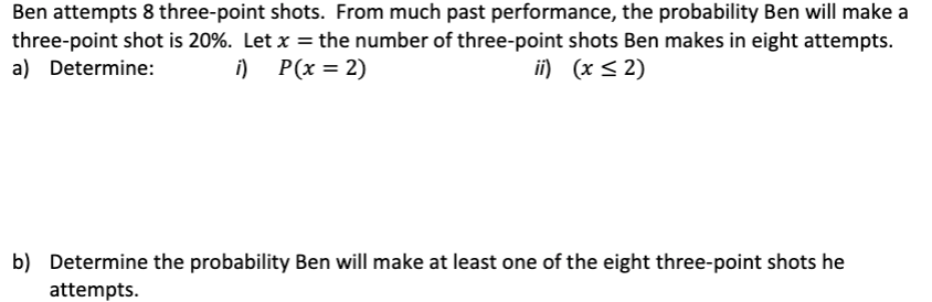 Ben attempts 8 three-point shots. From much past performance, the probability Ben will make a
three-point shot is 20%. Let x = the number of three-point shots Ben makes in eight attempts.
a) Determine: i) P(x = 2)
ii) (x ≤2)
b) Determine the probability Ben will make at least one of the eight three-point shots he
attempts.