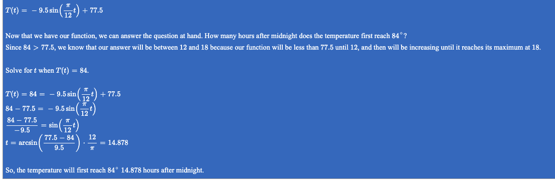 **Temperature Function Analysis**

Given the temperature function:
\[ T(t) = -9.5 \sin \left( \frac{\pi}{12} t \right) + 77.5 \]

**Objective:**
Determine how many hours after midnight the temperature first reaches 84°.

Since 84° is greater than 77.5°, our answer will fall between 12 and 18 hours because the function \( T(t) \) is less than 77.5 up to 12 hours and then starts increasing, peaking at 18 hours.

**Steps to Solve for \( t \) when \( T(t) = 84 \):**

1. Set the equation:
\[ 84 = -9.5 \sin \left( \frac{\pi}{12} t \right) + 77.5 \]

2. Subtract 77.5 from both sides:
\[ 84 - 77.5 = -9.5 \sin \left( \frac{\pi}{12} t \right) \]
\[ 6.5 = -9.5 \sin \left( \frac{\pi}{12} t \right) \]

3. Divide both sides by -9.5:
\[ \frac{6.5}{-9.5} = \sin \left( \frac{\pi}{12} t \right) \]

4. Calculate the left-hand side:
\[ \sin \left( \frac{\pi}{12} t \right) = -\frac{6.5}{9.5} \]

5. Take the arcsine (inverse sine) of both sides to solve for \( t \):
\[ \frac{\pi}{12} t = \arcsin \left( -\frac{6.5}{9.5} \right) \]

6. Divide by \( \frac{\pi}{12} \) to isolate \( t \):
\[ t = \arcsin \left( -\frac{6.5}{9.5} \right) \times \frac{12}{\pi} \]

7. Solve for \( t \):
\[ t \approx 14.878 \]

**Conclusion:**
The temperature first reaches 84° approximately 14.878 hours after midnight.