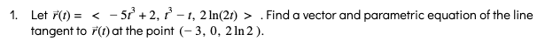 1. Let ř(1) = < - 52 + 2, r - 1, 21In(2r) > . Find a vector and parametric equation of the line
tangent to F(1) at the point (- 3, 0, 2 In 2 ).
