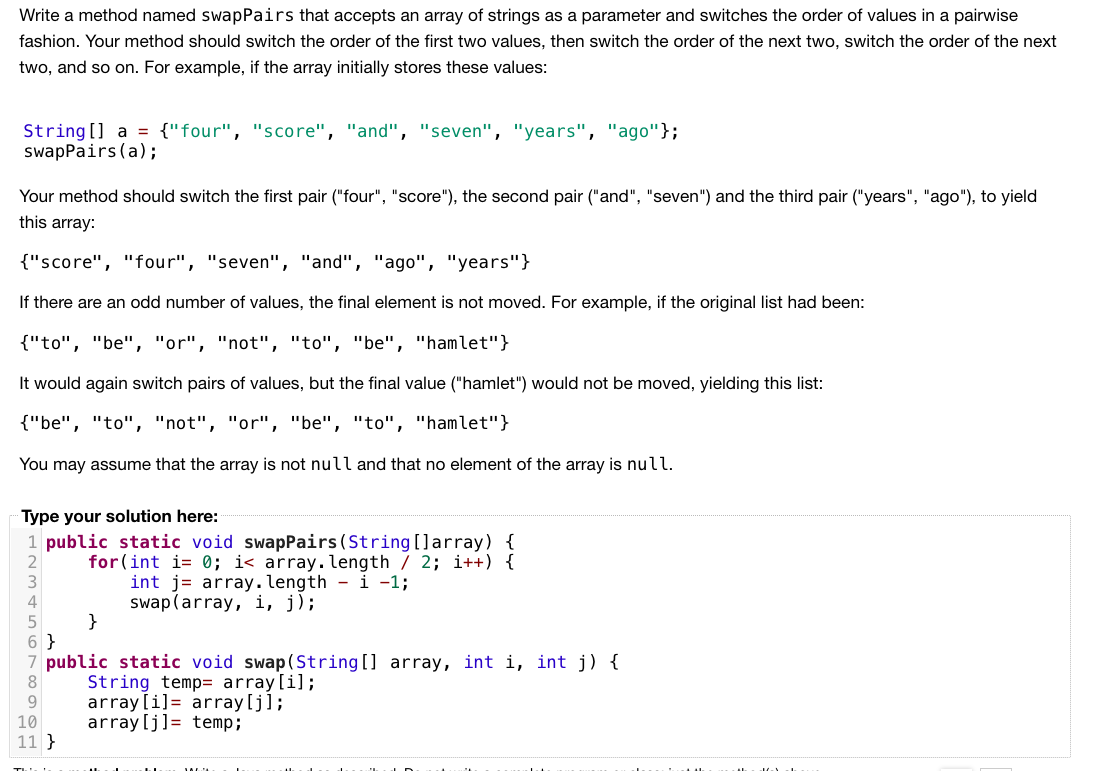 Write a method named swapPairs that accepts an array of strings as a parameter and switches the order of values in a pairwise
fashion. Your method should switch the order of the first two values, then switch the order of the next two, switch the order of the next
two, and so on. For example, if the array initially stores these values:
