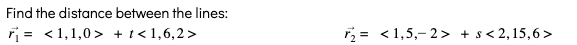 ### Find the Distance Between Two Lines

Given the following vector equations of lines:

\[
\vec{r}_1 = \langle 1, 1, 0 \rangle + t \langle 1, 6, 2 \rangle
\]

\[
\vec{r}_2 = \langle 1, 5, -2 \rangle + s \langle 2, 15, 6 \rangle
\]

We are tasked with finding the distance between these two lines. 

### Explanation:

- \(\vec{r}_1\) is the vector equation of the first line.
  - Here, \(\langle 1, 1, 0 \rangle\) is a point on the first line.
  - \(\langle 1, 6, 2 \rangle\) is the direction vector of the first line.
  - \(t\) is a scalar parameter which, when varied, traces out the points along the line.

- \(\vec{r}_2\) is the vector equation of the second line.
  - Here, \(\langle 1, 5, -2 \rangle\) is a point on the second line.
  - \(\langle 2, 15, 6 \rangle\) is the direction vector of the second line.
  - \(s\) is a scalar parameter which, when varied, traces out the points along the line.
  
To find the distance between these two lines, it involves using the formula for the distance between skew lines.