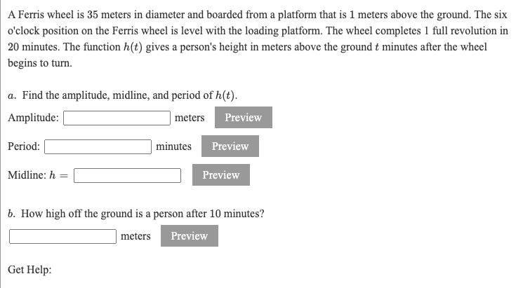 A Ferris wheel is 35 meters in diameter and boarded from a platform that is 1 meters above the ground. The six
o'clock position on the Ferris wheel is level with the loading platform. The wheel completes 1 full revolution in
20 minutes. The function h(t) gives a person's height in meters above the ground t minutes after the wheel
begins to turn.
a. Find the amplitude, midline, and period of h(t).
Amplitude:
meters
Preview
Period:
minutes
Preview
Midline: h =
Preview
