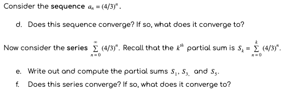 Consider the sequence a, = (4/3)" .
d. Does this sequence converge? If so, what does it converge to?
Now consider the series E (4/3)". Recall that the k* partial sum is s, = (4/3)".
- į
n= 0
R=0
e. Write out and compute the partial sums S,, S, and S,.
f. Does this series converge? If so, what does it converge to?
