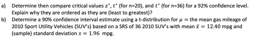 a) Determine then compare critical values z*, t* (for n=20), and t* (for n=36) for a 92% confidence level.
Explain why they are ordered as they are (least to greatest)?
b) Determine a 90% confidence interval estimate using a t-distribution for μ = the mean gas mileage of
2010 Sport Utility Vehicles (SUV's) based on a SRS of 36 2010 SUV's with mean x = 12.40 mpg and
(sample) standard deviation s = 1.96 mpg.