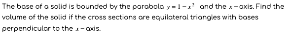 The base of a solid is bounded by the parabola y = 1 - x? and the x- axis. Find the
volume of the solid if the cross sections are equilateral triangles with bases
perpendicular to the x-axis.
