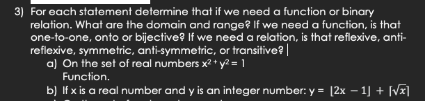 3) For each statement determine that if we need a function or binary
relation. What are the domain and range? If we need a function, is that
one-to-one, onto or bijective? If we need a relation, is that reflexive, anti-
reflexive, symmetric, anti-symmetric, or transitive? |
a) On the set of real numbers x² + y² = 1
Function.
b) If x is a real number and y is an integer number: y = [2x − 1] + [√x]