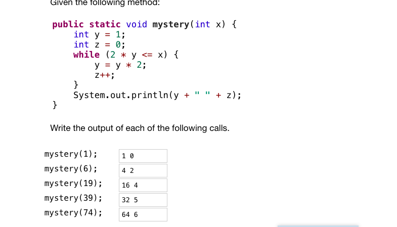 ### Understanding the `mystery` Method in Java

Given the following method in Java:

```java
public static void mystery(int x) {
    int y = 1;
    int z = 0;
    while (2 * y <= x) {
        y = y * 2;
        z++;
    }
    System.out.println(y + " " + z);
}
```

This method takes an integer `x` as input and performs the following operations:
- It initializes `y` to 1 and `z` to 0.
- It then enters a `while` loop that runs as long as `2 * y` is less than or equal to `x`.
- Inside the loop, `y` is doubled, and `z` is incremented by 1.
- Finally, it prints the values of `y` and `z`.

Let's analyze the output of this method for different values of `x`.

### Outputs for Various Calls

| Method Call   | Output |
|---------------|--------|
| mystery(1)    | 1 0    |
| mystery(6)    | 4 2    |
| mystery(19)   | 16 4   |
| mystery(39)   | 32 5   |
| mystery(74)   | 64 6   |

Understanding these results:
- For `mystery(1)`: The while condition `2 * y <= 1` is not met initially, so the loop does not execute, resulting in `y = 1` and `z = 0`.
- For `mystery(6)`: 
  - Initial (`y = 1`, `z = 0`).
  - First iteration (`y = 1 * 2 = 2`, `z = 1`).
  - Second iteration (`y = 2 * 2 = 4`, `z = 2`).
  - Loop condition fails on the next check (`2 * 4 = 8`, which is not `<= 6`).
  - Result is `y = 4` and `z = 2`.

Similar reasoning can be applied for the other function calls, leading to the observed outputs. 

This method demonstrates how to implement a sequence of operations based on a condition and is useful for understanding loops and conditionals in programming.