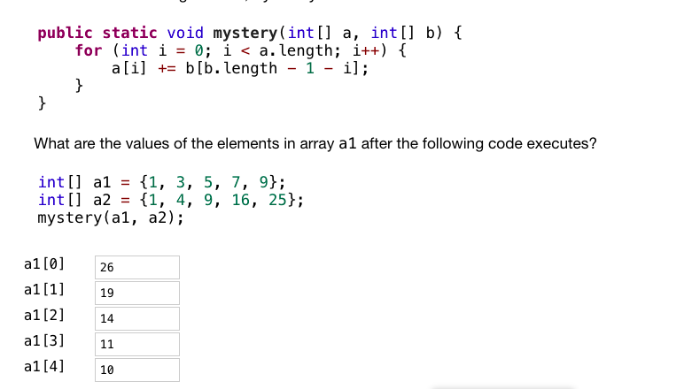 ## Code Analysis and Array Transformation

The following code contains a method named `mystery` that modifies the first array using elements from the second array:

```java
public static void mystery(int[] a, int[] b) {
    for (int i = 0; i < a.length; i++) {
        a[i] += b[b.length - 1 - i];
    }
}
```

### Problem Statement

What are the values of the elements in array `a1` after the following code executes?

```java
int[] a1 = {1, 3, 5, 7, 9};
int[] a2 = {1, 4, 9, 16, 25};
mystery(a1, a2);
```

### Array Contents Before Function Call

- `a1`: {1, 3, 5, 7, 9}
- `a2`: {1, 4, 9, 16, 25}

### Explanation

The method iterates through each element in array `a1` and adds the corresponding element from array `a2`, starting from the last element of `a2`:

1. In the first iteration (`i = 0`):
   - `a1[0] += a2[4]` => `1 += 25` => `a1[0] = 26`
2. In the second iteration (`i = 1`):
   - `a1[1] += a2[3]` => `3 += 16` => `a1[1] = 19`
3. In the third iteration (`i = 2`):
   - `a1[2] += a2[2]` => `5 += 9` => `a1[2] = 14`
4. In the fourth iteration (`i = 3`):
   - `a1[3] += a2[1]` => `7 += 4` => `a1[3] = 11`
5. In the fifth iteration (`i = 4`):
   - `a1[4] += a2[0]` => `9 += 1` => `a1[4] = 10`

### Array Contents After Function Call

- `a1`: {26, 19, 14, 11, 