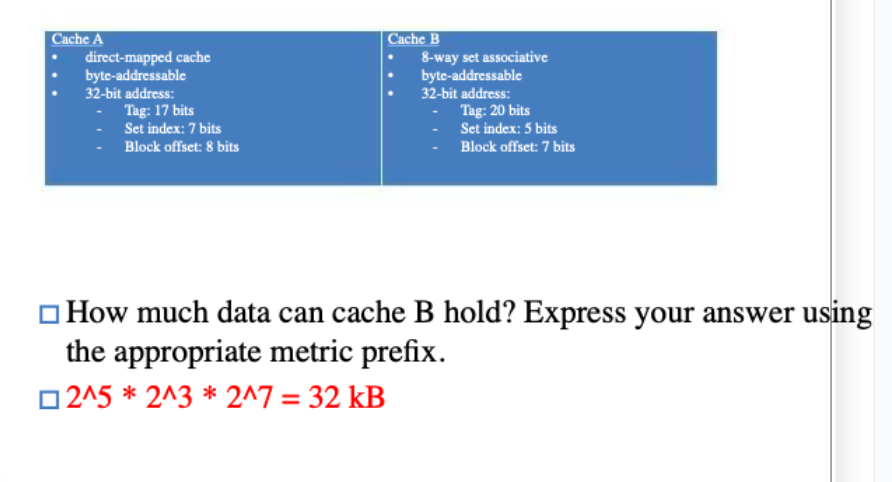 Cache A
direct-mapped cache
byte-addressable
32-bit address:
Tag: 17 bits
Set index: 7 bits
Block offset: 8 bits
Cache B
8-way set associative
byte-addressable
32-bit address:
Tag: 20 bits
Set index: 5 bits
Block offset: 7 bits
How much data can cache B hold? Express your answer using
the appropriate metric prefix.
2^5 * 2^3* 2^7 = 32 kB