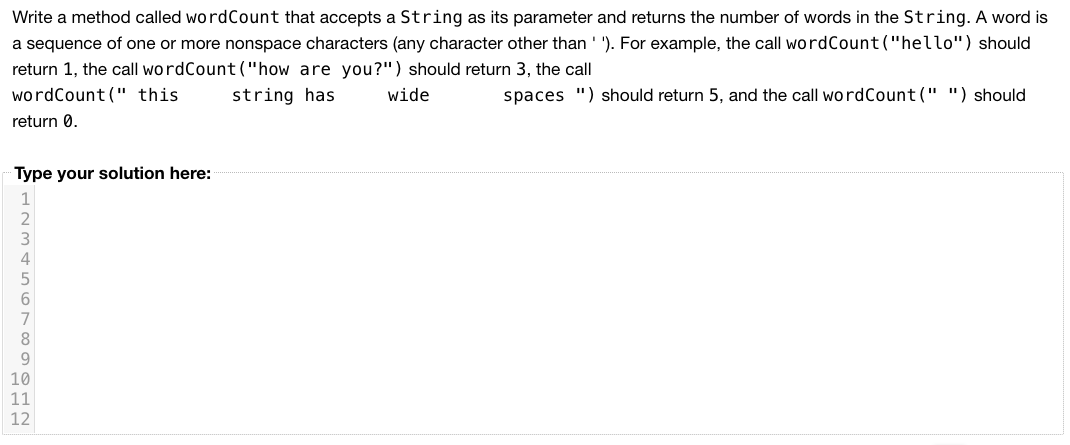 Write a method called wordCount that accepts a String as its parameter and returns the number of words in the String. A word is
a sequence of one or more nonspace characters (any character other than ' '). For example, the call wordCount("hello") should
return 1, the call wordCount ("how are you?") should return 3, the call
wordCount(" this
string has
wide
spaces ") should return 5, and the call wordCount(" ") should
return 0.
