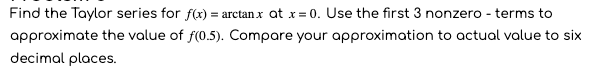 Find the Taylor series for f(x) = arctan x at x= 0. Use the first 3 nonzero - terms to
approximate the value of f(0.5). Compare your approximation to actual value to six
decimal places.
