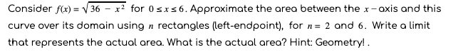 Consider f(x) = V 36 – x² for 0sxs 6. Approximate the area between the x-axis and this
curve over its domain using n rectangles (left-endpoint), for n= 2 and 6. Write a limit
that represents the actual area. What is the actual area? Hint: Geometry!.
