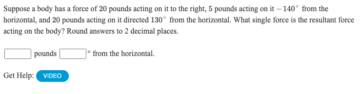 ### Problem Statement

Suppose a body has a force of 20 pounds acting on it to the right, 5 pounds acting on it at -140° from the horizontal, and 20 pounds acting on it directed 130° from the horizontal. What single force is the resultant force acting on the body? Round answers to 2 decimal places.

**Answer:**

\[ \quad \] pounds \[ \quad \]° from the horizontal.

**Get Help:**

[VIDEO Button]

### Explanation

In this problem, we are dealing with forces acting on a body in different directions. The goal is to find the resultant force, both in magnitude and direction.

#### Step-by-step Solution:

1. **Resolve each force into its horizontal (x) and vertical (y) components**:
   - For the force of 20 pounds to the right: \( F_1 = 20 \) pounds at \( 0° \)
   
     \[
     F_{1x} = 20 \cos(0°) = 20 \quad , \quad F_{1y} = 20 \sin(0°) = 0
     \]

   - For the force of 5 pounds at -140°:
   
     \[
     F_{2x} = 5 \cos(-140°) \quad , \quad F_{2y} = 5 \sin(-140°)
     \]

   - For the force of 20 pounds at 130°:
   
     \[
     F_{3x} = 20 \cos(130°) \quad , \quad F_{3y} = 20 \sin(130°)
     \]

2. **Calculate the x and y components for the remaining forces using trigonometric functions**:
   
   - Using \( \cos(-140°) = \cos(140°) \) and \( \sin(-140°) = -\sin(140°) \):
   
     \[
     F_{2x} = 5 \cos(140°), \quad F_{2y} = -5 \sin(140°)
     \]
   
     \[
     F_{2x} = -3.83, \quad F_{2y} = -3.21
     \]
   
   - For \( F_3 \):
   
     \[
     F_{3x} = 