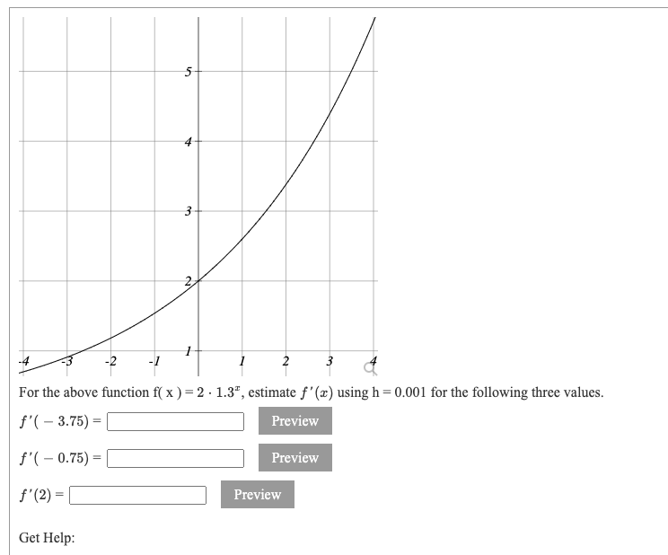 For the above function f( x ) = 2 · 1.3ª, estimate ƒ'(x) using h= 0.001 for the following three values.
f'( – 3.75) =
Preview
f'( – 0.75) =
Preview
f'(2) =
Preview
