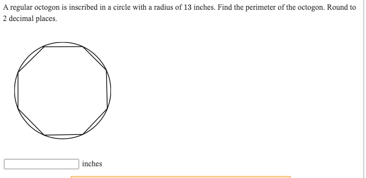 A regular octogon is inscribed in a circle with a radius of 13 inches. Find the perimeter of the octogon. Round to
2 decimal places.
