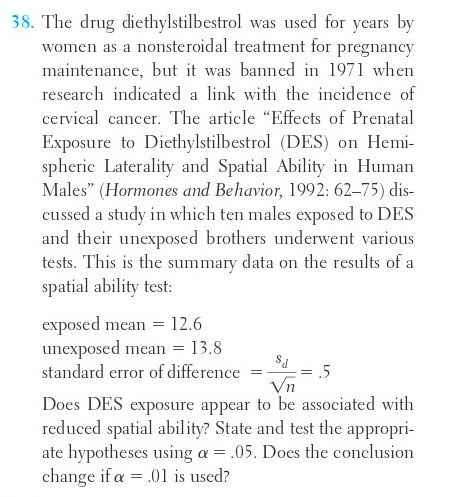 38. The drug diethylstilbestrol was used for years by
women as a nonsteroidal treatment for pregnancy
maintenance, but it was banned in 1971 when
research indicated a link with the incidence of
cervical cancer. The article "Effects of Prenatal
Exposure to Diethylstilbestrol (DES) on Hemi-
spheric Laterality and Spatial Ability in Human
Males" (Hormones and Behavior, 1992: 62-75) dis-
cussed a study in which ten males exposed to DES
and their unexposed brothers underwent various
tests. This is the summary data on the results of a
spatial ability test:
exposed mean = 12.6
unexposed mean = 13.8
standard error of difference
=
=
5
Vn
Does DES exposure appear to be associated with
reduced spatial ability? State and test the appropri-
ate hypotheses using a = .05. Does the conclusion.
change if a = .01 is used?