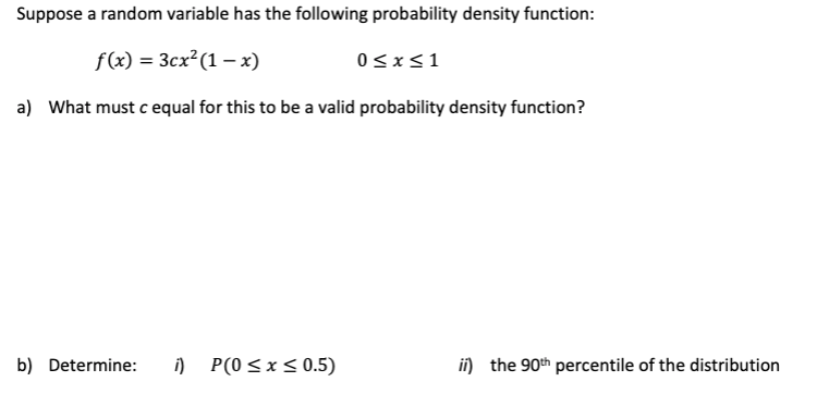 Suppose a random variable has the following probability density function:
f(x) = 3cx² (1-x)
a) What must c equal for this to be a valid probability density function?
b) Determine: i) P(0≤x≤ 0.5)
0≤x≤1
ii) the 90th percentile of the distribution