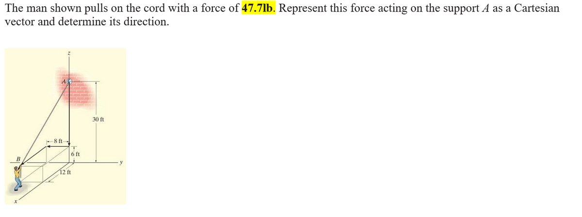 The man shown pulls on the cord with a force of 47.7lb. Represent this force acting on the support A as a Cartesian
vector and determine its direction.
30 ft
- 8 ft-
6 ft
12 ft
