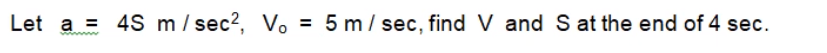 Let a = 4S m/ sec2, Vo = 5 m/ sec, find V and S at the end of 4 sec.
