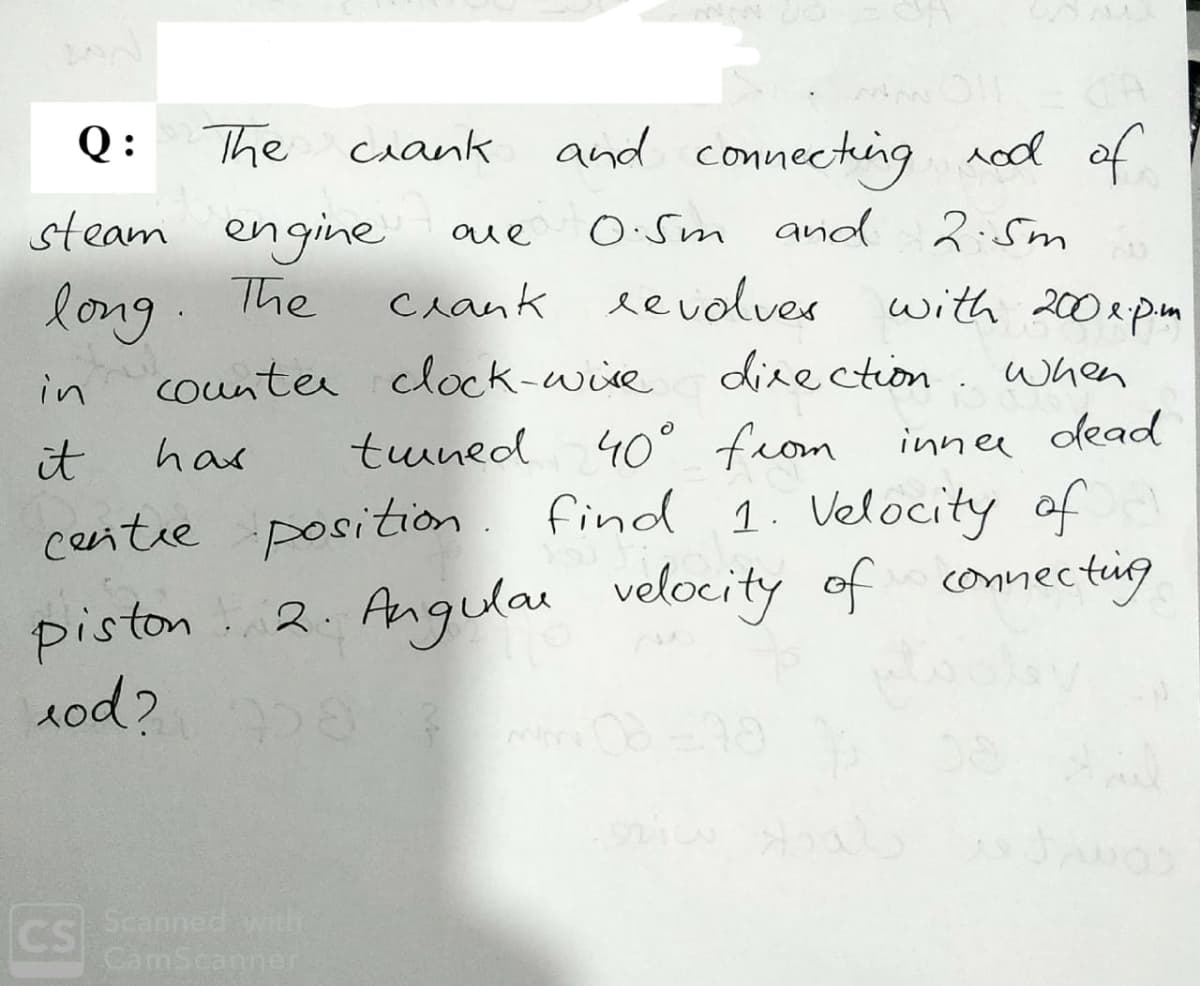 The
and connecting rod of
Q :
ciank
steam engine
long.
counter clock-wire
aue
O:Sm and 2:5m
The
Crank eevolves
with 200epn
direction . when
in
innee dead
40° from
find 1. Velocity of
it
has
tuned
centre position
Angular velocity of connecting
piston
1od?
2.
CS
Scanned with
CamScanner
