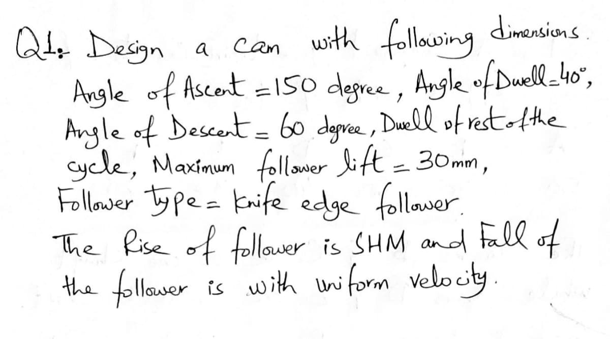 dimensiens
Qde Design a
Angle of Ascont =15o degree, Angle ofDuell_4o",
Angle of Descent= 60 deprce, Duell of restAthe
Cycle, Maximum follower lift = 30mm,
Follower Ty pe= Knife edge follower.
The Rise of follower is SHM and fall of
the follower
can with following
is with uniform velocity
