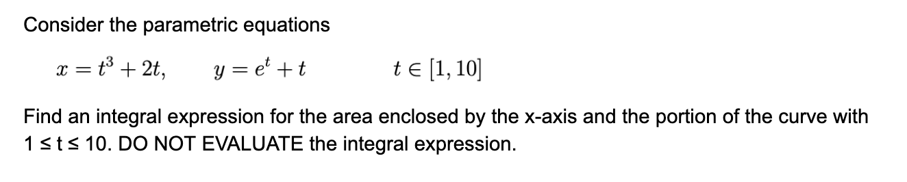 Consider the parametric equations
t3 + 2t,
y = e' +t
te [1, 10]
Find an integral expression for the area enclosed by the x-axis and the portion of the curve with
1sts 10. DO NOT EVALUATE the integral expression.
