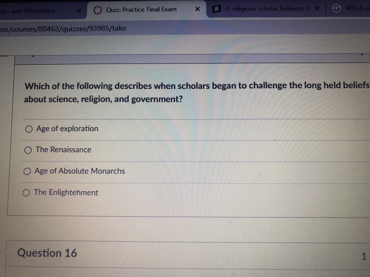 des and Attendance
Quiz: Practice Final Exam
B A religious scholar believes th X
G Which oE
om/courses/80463/quizzes/93985/take
Which of the following describes when scholars began to challenge the long held beliefs
about science, religion, and government?
O Age of exploration
O The Renaissance
Age of Absolute Monarchs
O The Enlightehment
Question 16
