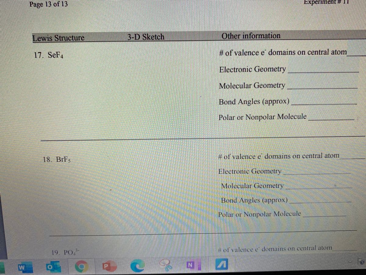 Page 13 of 13
Experiment
Lewis Structure
3-D Sketch
Other information
17. SeF4
# of valence e domains on central atom
Electronic Geometry
Molecular Geometry
Bond Angles (approx)
Polar or Nonpolar Molecule
18. BrFs
# of valence e domains on central atom
Electronic Geometry
Molecular Geometry
Bond Angles (approx)
Polar or Nonpolar Molecule
3-
# of valence e domains on central atom
19. PO,
P
