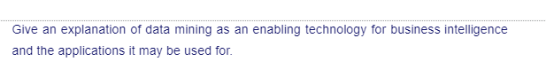 Give an explanation of data mining as an enabling technology for business intelligence
and the applications it may be used for.