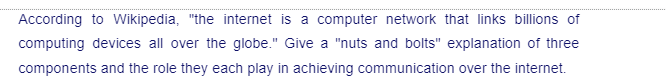 According to Wikipedia, "the internet is a computer network that links billions of
computing devices all over the globe." Give a "nuts and bolts" explanation of three
components and the role they each play in achieving communication over the internet.