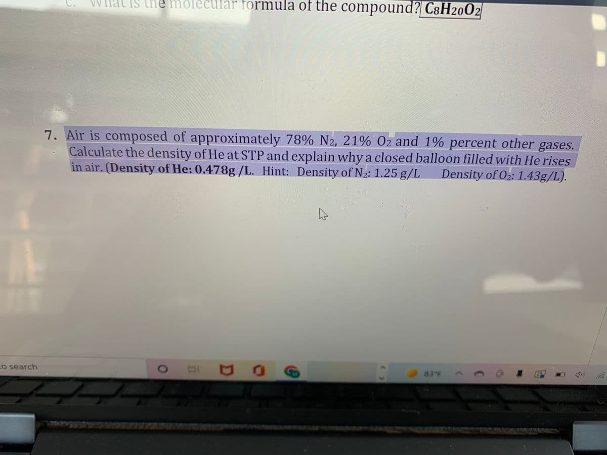 Hal Is the molècular formula of the compound? C8H2002
7. Air is composed of approximately 78% N2, 21% O2 and 1% percent other gases.
Calculate the density of He at STP and explain why a closed balloon filled with He rises
in air. (Density of He: 0.478g /L. Hint: Density of N2: 1.25 g/L
Density of O2: 1.43g/L).
Co search
83 FA
