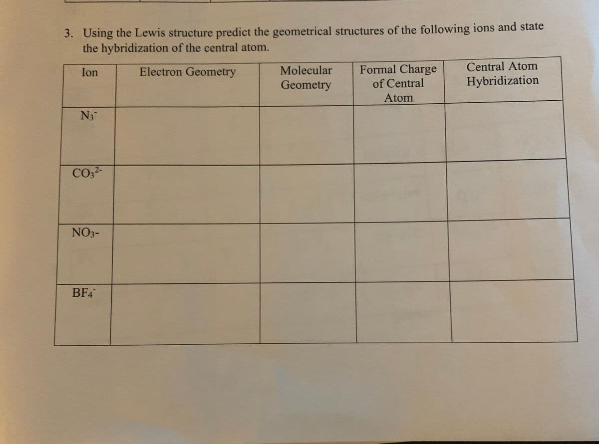 3. Using the Lewis structure predict the geometrical structures of the following ions and state
the hybridization of the central atom.
Ion
Electron Geometry
Molecular
Formal Charge
Central Atom
Geometry
of Central
Hybridization
Atom
N3
CO2-
NO3-
BF4
