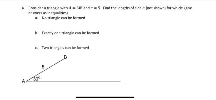 4. Consider a triangle with A = 30° and c = 5. Find the lengths of side a (not shown) for which: (give
answers as inequalities)
a. No triangle can be formed
b. Exactly one triangle can be formed
c. Two triangles can be formed
30°
LO
