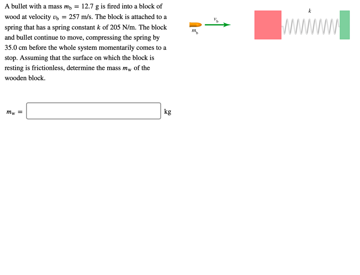 A bullet with a mass mp
12.7 g is fired into a block of
k
wood at velocity vp
= 257 m/s. The block is attached to a
spring that has a spring constant k of 205 N/m. The block
and bullet continue to move, compressing the spring by
m,
35.0 cm before the whole system momentarily comes to a
stop. Assuming that the surface on which the block is
resting is frictionless, determine the mass mw of the
wooden block.
Mw =
kg
