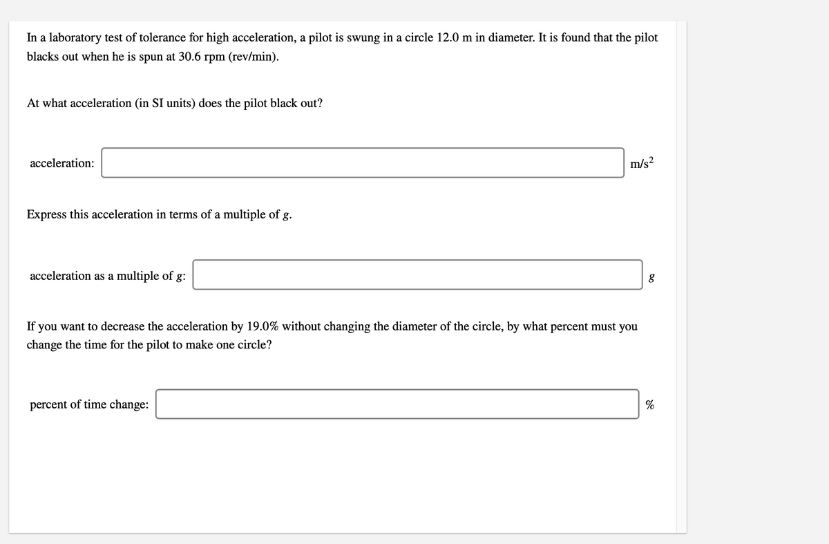 In a laboratory test of tolerance for high acceleration, a pilot is swung in a circle 12.0 m in diameter. It is found that the pilot
blacks out when he is spun at 30.6 rpm (rev/min).
At what acceleration (in SI units) does the pilot black out?
acceleration:
m/s?
Express this acceleration in terms of a multiple of g.
acceleration as a multiple of g:
If you want to decrease the acceleration by 19.0% without changing the diameter of the circle, by what percent must you
change the time for the pilot to make one circle?
percent of time change:
%

