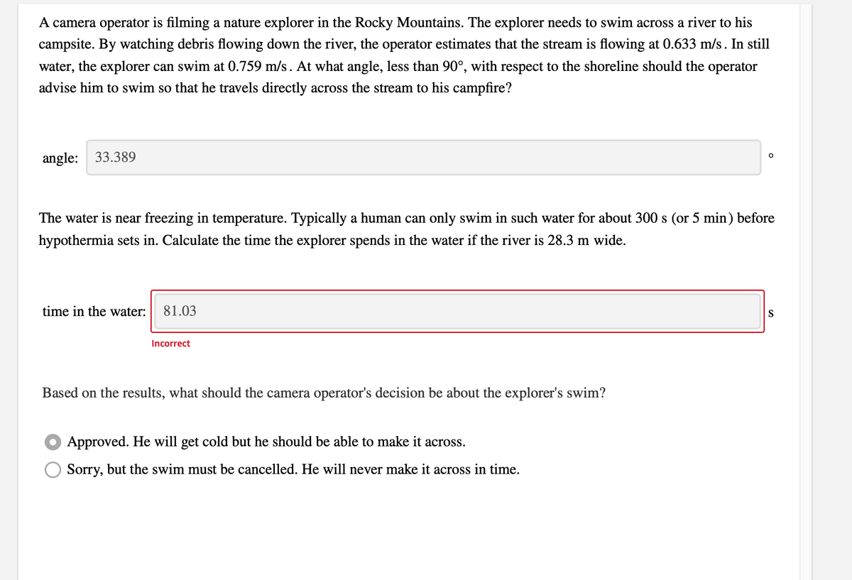 A camera operator is filming a nature explorer in the Rocky Mountains. The explorer needs to swim across a river to his
campsite. By watching debris flowing down the river, the operator estimates that the stream is flowing at 0.633 m/s. In still
water, the explorer can swim at 0.759 m/s. At what angle, less than 90°, with respect to the shoreline should the operator
advise him to swim so that he travels directly across the stream to his campfire?
angle: 33.389
The water is near freezing in temperature. Typically a human can only swim in such water for about 300 s (or 5 min) before
hypothermia sets in. Calculate the time the explorer spends in the water if the river is 28.3 m wide.
time in the water:
81.03
S
Incorrect
Based on the results, what should the camera operator's decision be about the explorer's swim?
Approved. He will get cold but he should be able to make it across.
Sorry, but the swim must be cancelled. He will never make it across in time.
