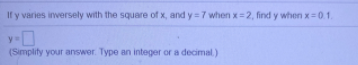 If y varies inversely with the square of x, and y =7 when x=2, find y when x=01.
y-
(Simplity your answer. Type an integer or a decimal)
