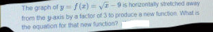 The graph of y ={(x) = V- 9 is horizontally stretched away
from the y-axis by a factor of3 to produce a new function. What is
the equation for that new function?
%3D
