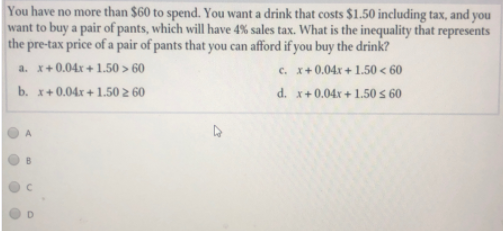 You have no more than $60 to spend. You want a drink that costs $1.50 including tax, and you
want to buy a pair of pants, which will have 4% sales tax. What is the inequality that represents
the pre-tax price of a pair of pants that you can afford if you buy the drink?
c. x+0.04x + 1.50 < 60
d. x+0.04r + 1.50 S 60
a. x+0.04x + 1.50 > 60
b. x+0.04x + 1.50 2 60
A
