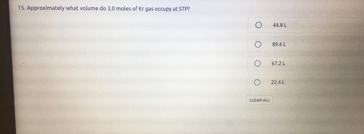 15. Approximately what volume do 3.0 moles of Kr gas occupy at STP?
44.8 L
89.6 L
67.2 L
22.4 L
CLEAR ALL
