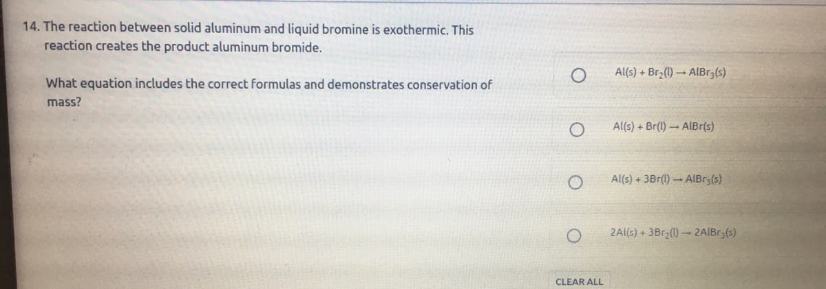 14. The reaction between solid aluminum and liquid bromine is exothermic. This
reaction creates the product aluminum bromide.
Al(s) + Br2(1) → ALBr3(s)
What equation includes the correct formulas and demonstrates conservation of
mass?
Al(s) + Br(1)AlBr(s)
Al(s) + 3Br(1) AIBR3(s)
2Al(s) + 3Br (1)- 2AlBr3(s)
CLEAR ALL
