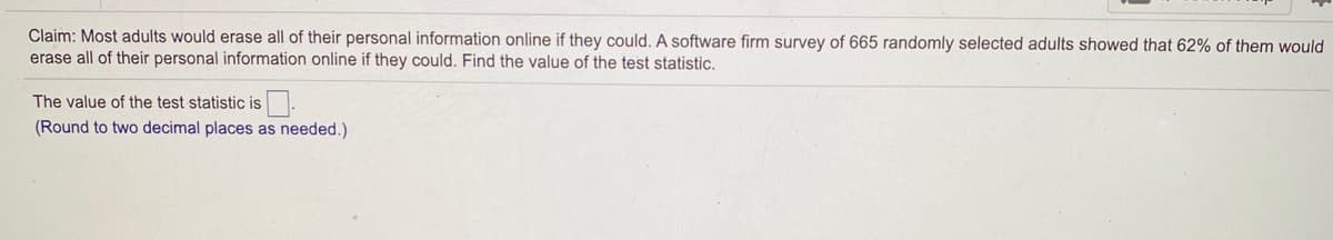 Claim: Most adults would erase all of their personal information online if they could. A software firm survey of 665 randomly selected adults showed that 62% of them would
erase all of their personal information online if they could. Find the value of the test statistic.
The value of the test statistic is
(Round to two decimal places as needed.)
